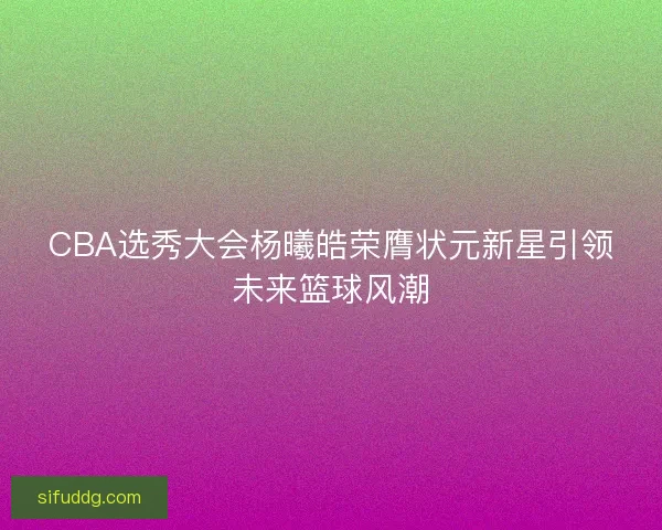 CBA选秀大会杨曦皓荣膺状元新星引领未来篮球风潮