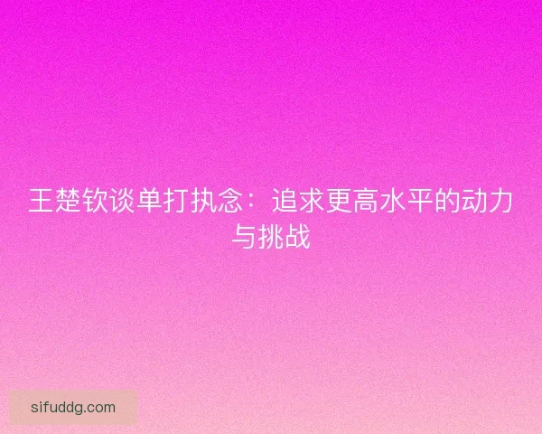 王楚钦谈单打执念：追求更高水平的动力与挑战