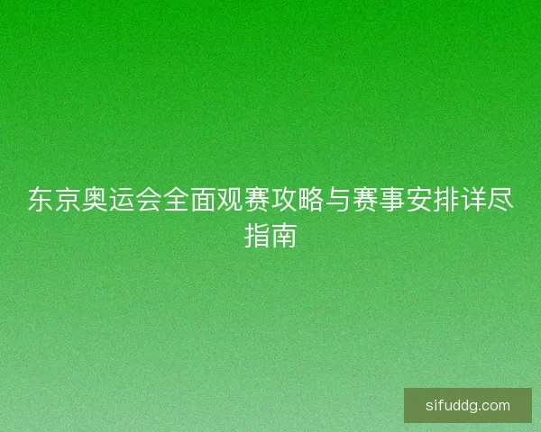 东京奥运会全面观赛攻略与赛事安排详尽指南