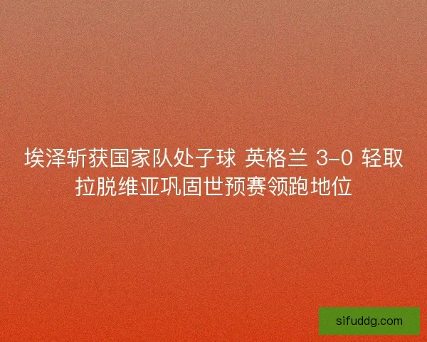 埃泽斩获国家队处子球 英格兰 3-0 轻取拉脱维亚巩固世预赛领跑地位