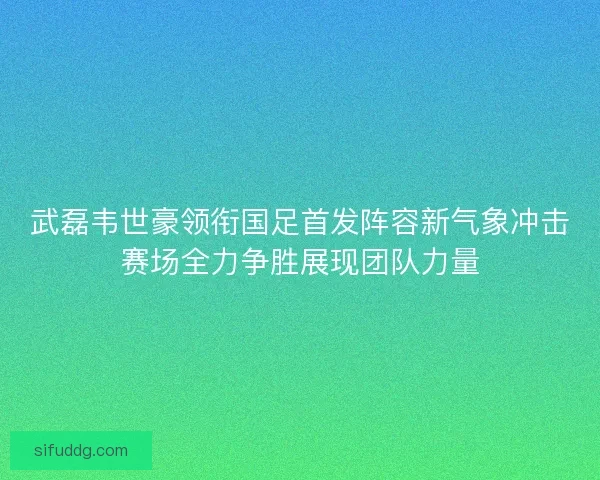 武磊韦世豪领衔国足首发阵容新气象冲击赛场全力争胜展现团队力量