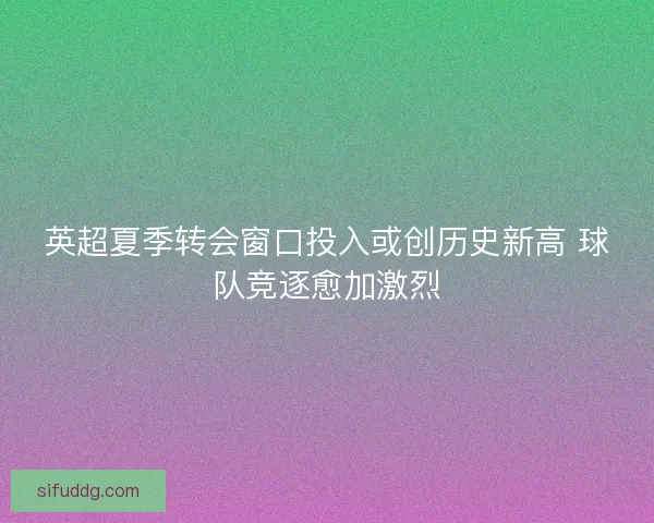 英超夏季转会窗口投入或创历史新高 球队竞逐愈加激烈