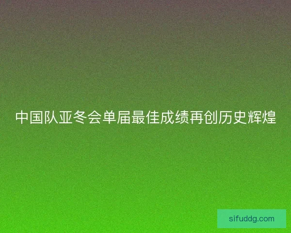 中国队亚冬会单届最佳成绩再创历史辉煌