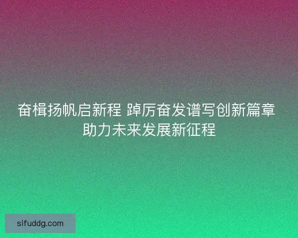 奋楫扬帆启新程 踔厉奋发谱写创新篇章 助力未来发展新征程