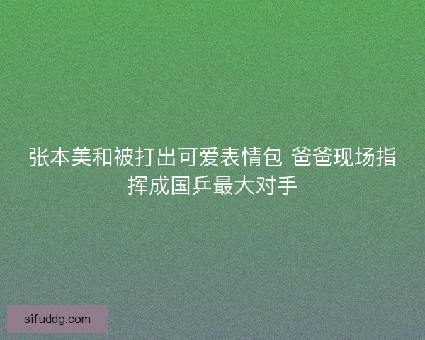 张本美和被打出可爱表情包 爸爸现场指挥成国乒最大对手 张本美和被打出可爱表情包 爸爸现场指挥成国乒最大对手