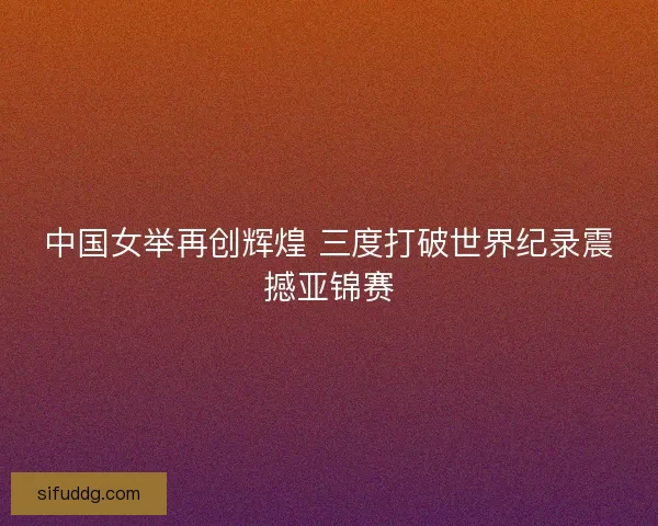 中国女举再创辉煌 三度打破世界纪录震撼亚锦赛