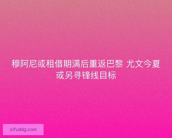 穆阿尼或租借期满后重返巴黎 尤文今夏或另寻锋线目标