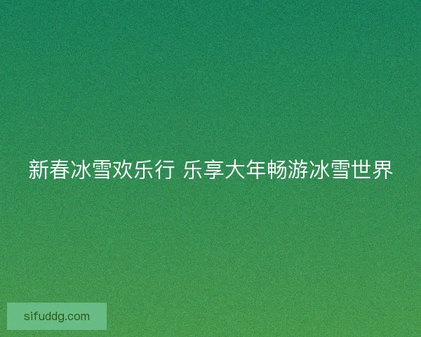 新春冰雪欢乐行 乐享大年畅游冰雪世界