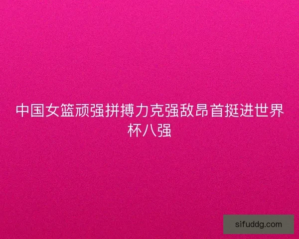 中国女篮顽强拼搏力克强敌昂首挺进世界杯八强
