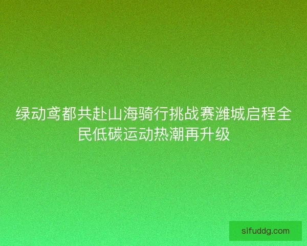绿动鸢都共赴山海骑行挑战赛潍城启程全民低碳运动热潮再升级