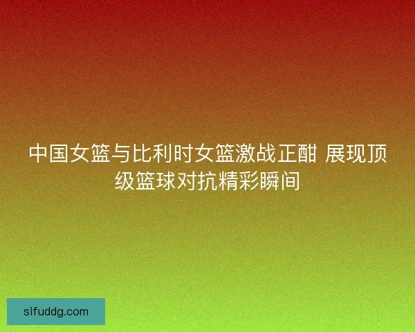 中国女篮与比利时女篮激战正酣 展现顶级篮球对抗精彩瞬间