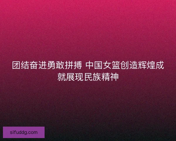 团结奋进勇敢拼搏 中国女篮创造辉煌成就展现民族精神 团结奋进勇敢拼搏 中国女篮创造辉煌成就展现民族精神