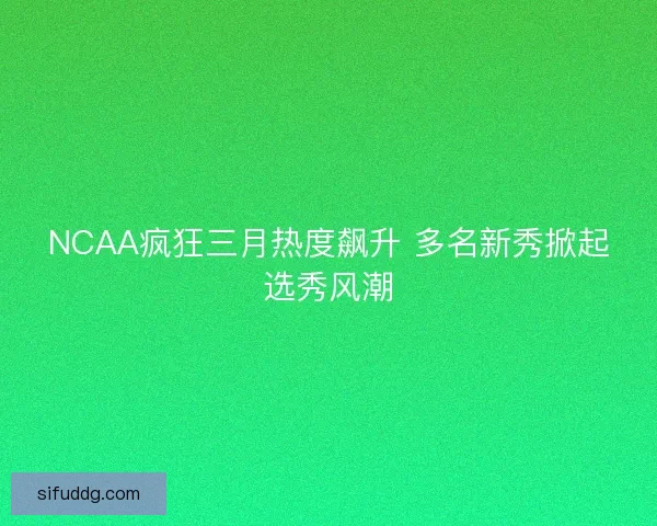 NCAA疯狂三月热度飙升 多名新秀掀起选秀风潮 NCAA疯狂三月热度飙升 多名新秀掀起选秀风潮