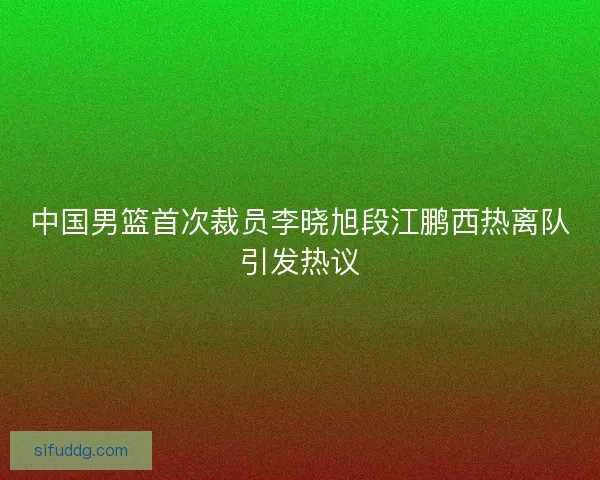 中国男篮首次裁员李晓旭段江鹏西热离队引发热议 中国男篮首次裁员李晓旭段江鹏西热离队引发热议