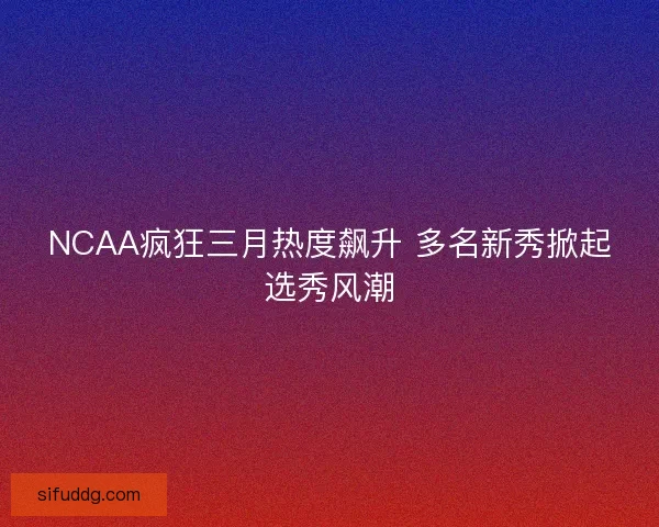 NCAA疯狂三月热度飙升 多名新秀掀起选秀风潮