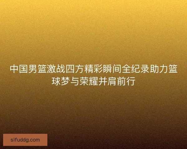 中国男篮激战四方精彩瞬间全纪录助力篮球梦与荣耀并肩前行 中国男篮激战四方精彩瞬间全纪录助力篮球梦与荣耀并肩前行