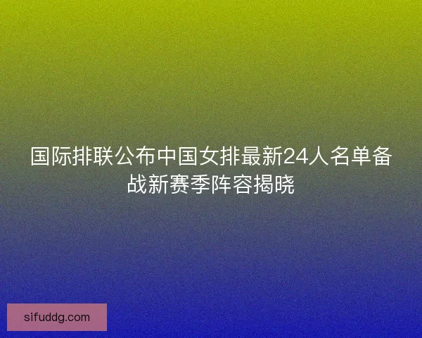 国际排联公布中国女排最新24人名单备战新赛季阵容揭晓 国际排联公布中国女排最新24人名单备战新赛季阵容揭晓